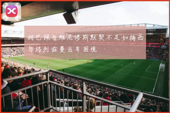 姆巴佩与维尼修斯默契不足如梅西与格列兹曼当年困境
