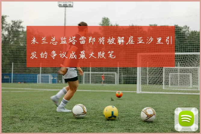 米兰总监塔雷即将被解雇亚沙里引发的争议成最大败笔