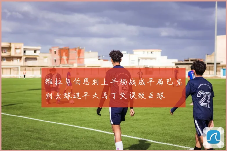 维拉与伯恩利上半场战成平局巴克利头球追平大马丁失误致丢球