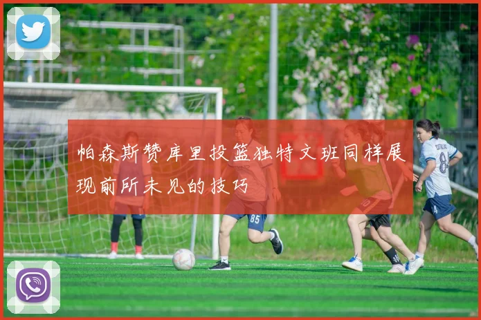 帕森斯赞库里投篮独特文班同样展现前所未见的技巧