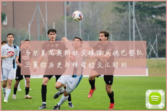 马尔基尼奥斯社交媒体庆祝巴黎队卫冕称历史与传奇的交汇时刻